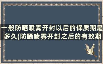 一般防晒喷雾开封以后的保质期是多久(防晒喷雾开封之后的有效期)