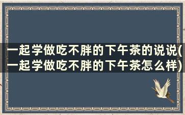 一起学做吃不胖的下午茶的说说(一起学做吃不胖的下午茶怎么样)