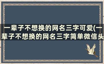 一辈子不想换的网名三字可爱(一辈子不想换的网名三字简单微信头像)