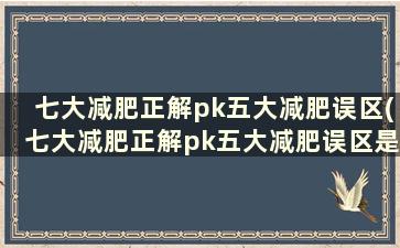 七大减肥正解pk五大减肥误区(七大减肥正解pk五大减肥误区是什么)