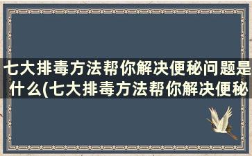 七大排毒方法帮你解决便秘问题是什么(七大排毒方法帮你解决便秘问题)