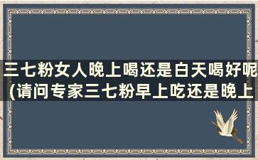 三七粉女人晚上喝还是白天喝好呢(请问专家三七粉早上吃还是晚上喝好)