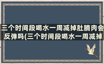 三个时间段喝水一周减掉肚腩肉会反弹吗(三个时间段喝水一周减掉肚腩肉正常吗)