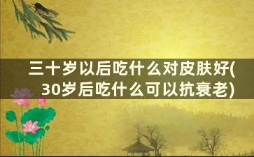 三十岁以后吃什么对皮肤好(30岁后吃什么可以抗衰老)