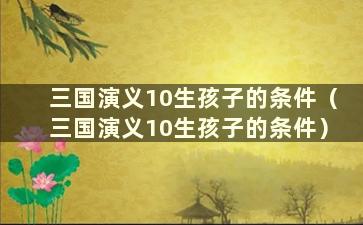 三国演义10生孩子的条件（三国演义10生孩子的条件）