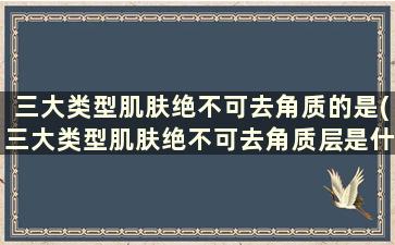 三大类型肌肤绝不可去角质的是(三大类型肌肤绝不可去角质层是什么)