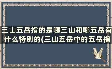 三山五岳指的是哪三山和哪五岳有什么特别的(三山五岳中的五岳指的是什么)