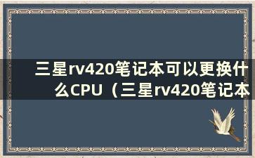 三星rv420笔记本可以更换什么CPU（三星rv420笔记本硬件升级）