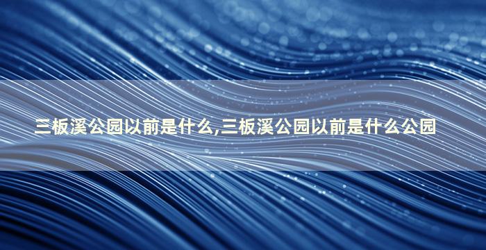 三板溪公园以前是什么,三板溪公园以前是什么公园