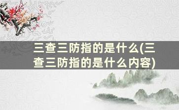 三查三防指的是什么(三查三防指的是什么内容)