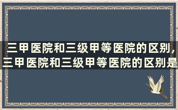 三甲医院和三级甲等医院的区别,三甲医院和三级甲等医院的区别是什么