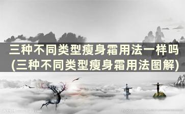 三种不同类型瘦身霜用法一样吗(三种不同类型瘦身霜用法图解)