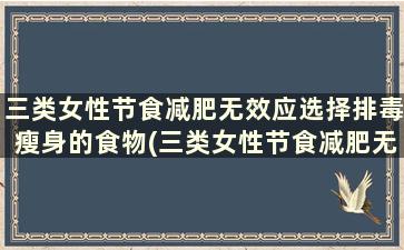 三类女性节食减肥无效应选择排毒瘦身的食物(三类女性节食减肥无效应选择排毒瘦身的药物)