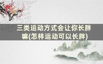 三类运动方式会让你长胖嘛(怎样运动可以长胖)