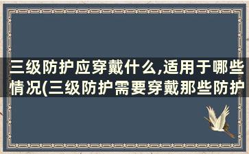 三级防护应穿戴什么,适用于哪些情况(三级防护需要穿戴那些防护物品)