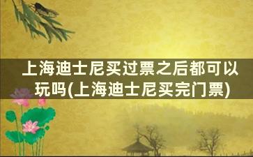 上海迪士尼买过票之后都可以玩吗(上海迪士尼买完门票)