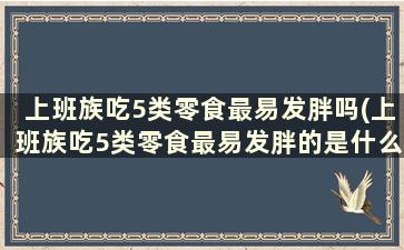 上班族吃5类零食最易发胖吗(上班族吃5类零食最易发胖的是什么)