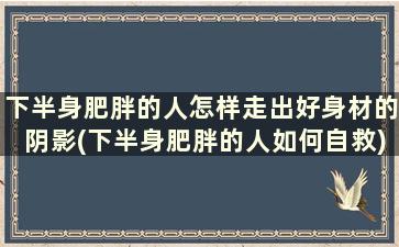 下半身肥胖的人怎样走出好身材的阴影(下半身肥胖的人如何自救)