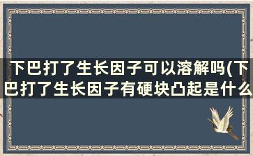 下巴打了生长因子可以溶解吗(下巴打了生长因子有硬块凸起是什么原因)