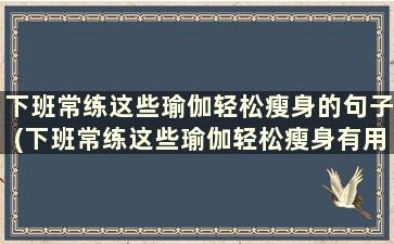 下班常练这些瑜伽轻松瘦身的句子(下班常练这些瑜伽轻松瘦身有用吗)