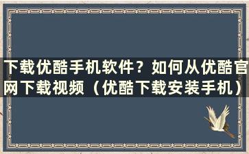 下载优酷手机软件？如何从优酷官网下载视频（优酷下载安装手机）