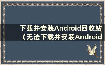 下载并安装Android回收站（无法下载并安装Android回收站）