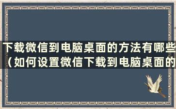 下载微信到电脑桌面的方法有哪些（如何设置微信下载到电脑桌面的方法）