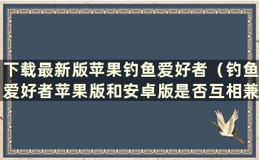 下载最新版苹果钓鱼爱好者（钓鱼爱好者苹果版和安卓版是否互相兼容）