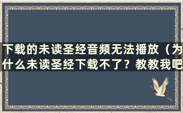 下载的未读圣经音频无法播放（为什么未读圣经下载不了？教教我吧！）