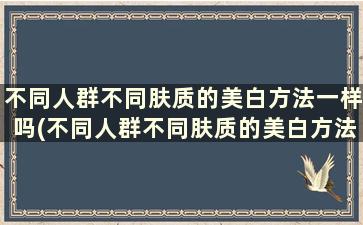 不同人群不同肤质的美白方法一样吗(不同人群不同肤质的美白方法)