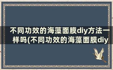 不同功效的海藻面膜diy方法一样吗(不同功效的海藻面膜diy方法一样吗)