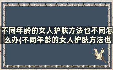 不同年龄的女人护肤方法也不同怎么办(不同年龄的女人护肤方法也不同吧)