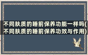 不同肤质的睡前保养功能一样吗(不同肤质的睡前保养功效与作用)