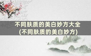 不同肤质的美白妙方大全(不同肤质的美白妙方)