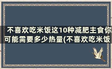 不喜欢吃米饭这10种减肥主食你可能需要多少热量(不喜欢吃米饭这10种减肥主食你可能需要吃多少)