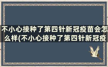 不小心接种了第四针新冠疫苗会怎么样(不小心接种了第四针新冠疫苗有影响吗)