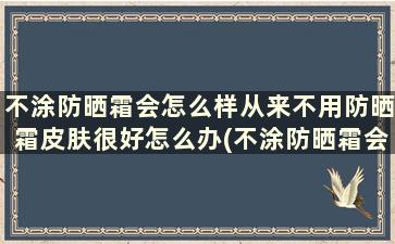 不涂防晒霜会怎么样从来不用防晒霜皮肤很好怎么办(不涂防晒霜会怎么样从来不用防晒霜皮肤很好怎么回事)