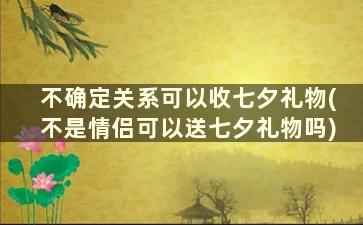 不确定关系可以收七夕礼物(不是情侣可以送七夕礼物吗)