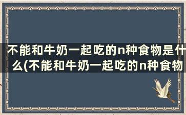 不能和牛奶一起吃的n种食物是什么(不能和牛奶一起吃的n种食物)