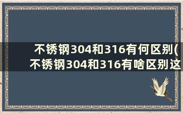 不锈钢304和316有何区别(不锈钢304和316有啥区别这下终于看懂了)