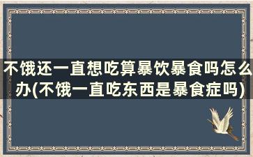 不饿还一直想吃算暴饮暴食吗怎么办(不饿一直吃东西是暴食症吗)