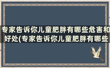 专家告诉你儿童肥胖有哪些危害和好处(专家告诉你儿童肥胖有哪些危害因素)