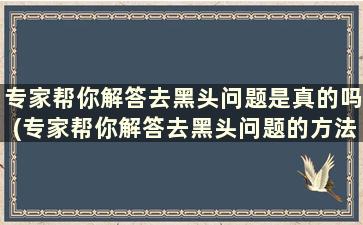 专家帮你解答去黑头问题是真的吗(专家帮你解答去黑头问题的方法)