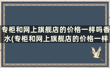 专柜和网上旗舰店的价格一样吗香水(专柜和网上旗舰店的价格一样吗知乎)