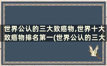 世界公认的三大致癌物,世界十大致癌物排名第一(世界公认的三大致癌物,世界十大致癌物排名第几位)