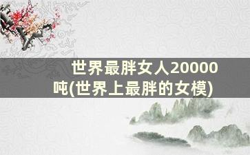 世界最胖女人20000吨(世界上最胖的女模)