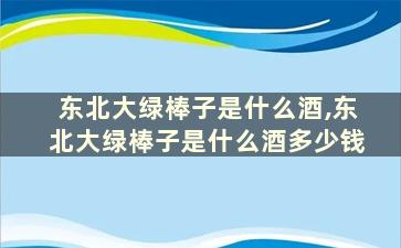 东北大绿棒子是什么酒,东北大绿棒子是什么酒多少钱