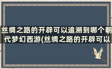 丝绸之路的开辟可以追溯到哪个朝代梦幻西游(丝绸之路的开辟可以追溯到哪个朝代呢)