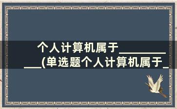 个人计算机属于___________(单选题个人计算机属于_______)