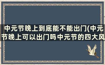 中元节晚上到底能不能出门(中元节晚上可以出门吗中元节的四大风俗!!)